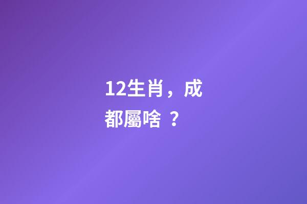 12生肖，成都屬啥？-第1張-觀點-玄機派